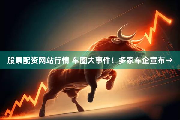 股票配资网站行情 车圈大事件！多家车企宣布→