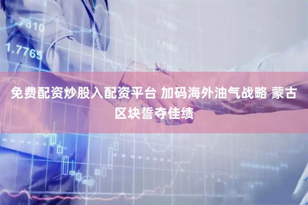 免费配资炒股入配资平台 加码海外油气战略 蒙古区块誓夺佳绩
