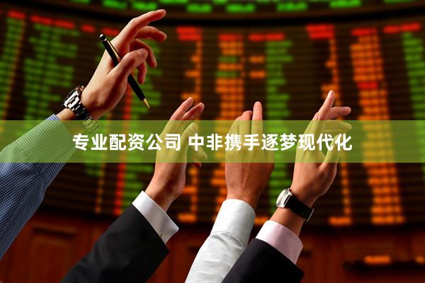 专业配资公司 中非携手逐梦现代化