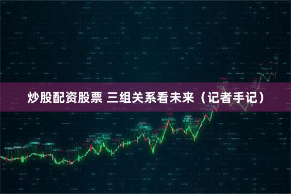 炒股配资股票 三组关系看未来（记者手记）
