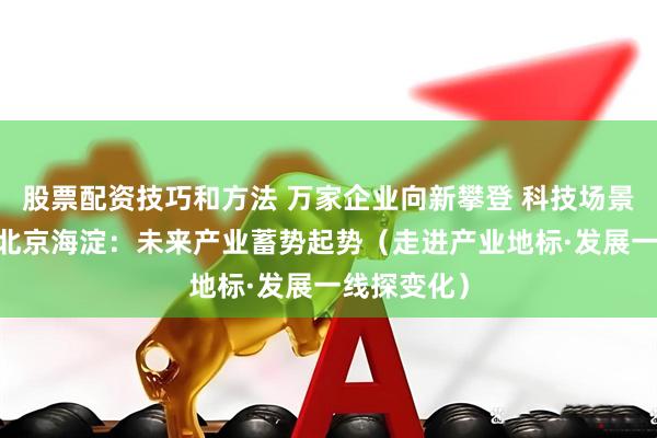 股票配资技巧和方法 万家企业向新攀登 科技场景照进现实 北京海淀：未来产业蓄势起势（走进产业地标·发展一线探变化）