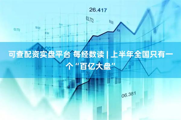 可查配资实盘平台 每经数读 | 上半年全国只有一个“百亿大盘”