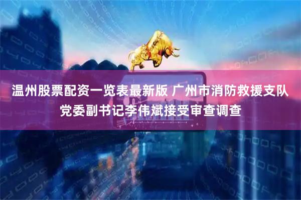 温州股票配资一览表最新版 广州市消防救援支队党委副书记李伟斌接受审查调查