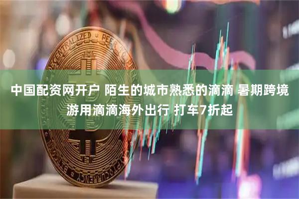 中国配资网开户 陌生的城市熟悉的滴滴 暑期跨境游用滴滴海外出行 打车7折起