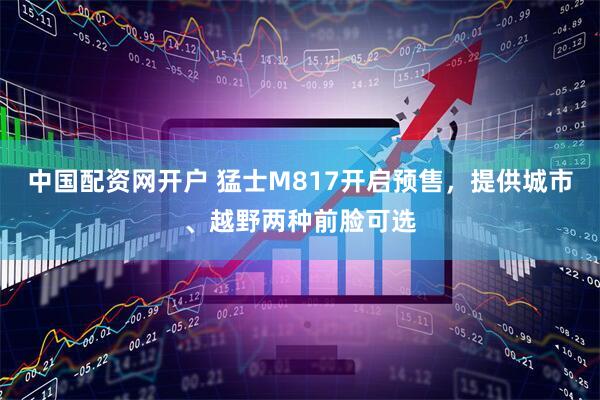 中国配资网开户 猛士M817开启预售，提供城市、越野两种前脸可选