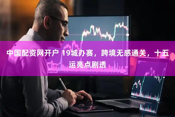 中国配资网开户 19城办赛，跨境无感通关，十五运亮点剧透