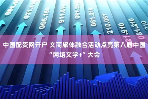 中国配资网开户 文商旅体融合活动点亮第八届中国“网络文学+”大会