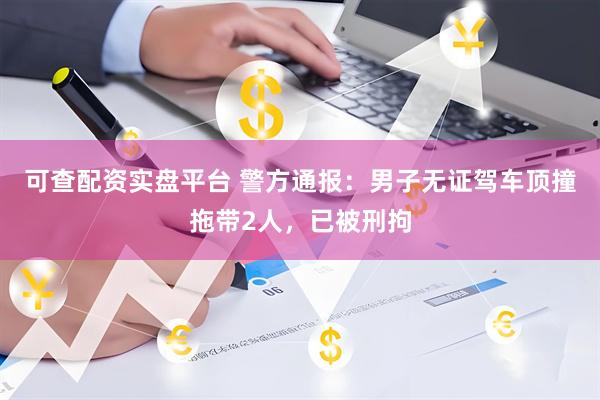 可查配资实盘平台 警方通报：男子无证驾车顶撞拖带2人，已被刑拘