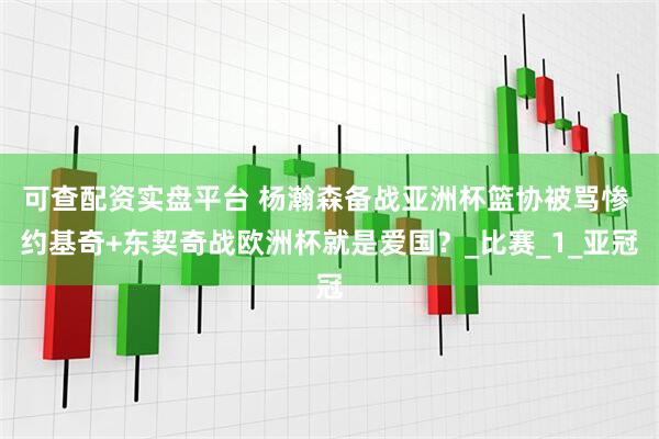 可查配资实盘平台 杨瀚森备战亚洲杯篮协被骂惨 约基奇+东契奇战欧洲杯就是爱国？_比赛_1_亚冠