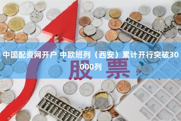 中国配资网开户 中欧班列（西安）累计开行突破30000列