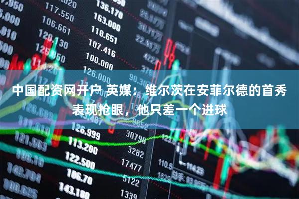 中国配资网开户 英媒：维尔茨在安菲尔德的首秀表现抢眼，他只差一个进球