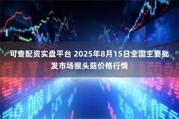 可查配资实盘平台 2025年8月15日全国主要批发市场猴头菇价格行情