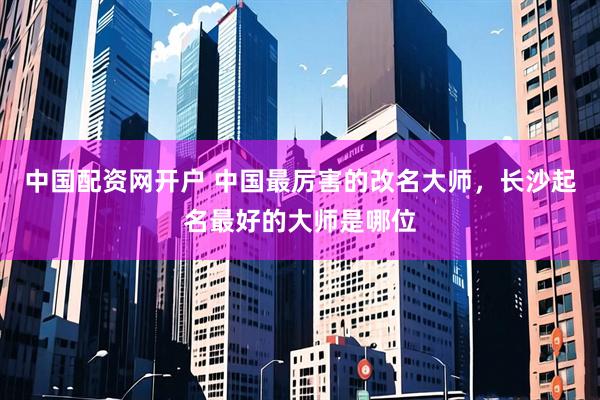 中国配资网开户 中国最厉害的改名大师，长沙起名最好的大师是哪位