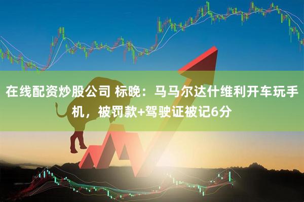 在线配资炒股公司 标晚:马马尔达什维利开车玩手机,被罚款+驾驶证被记6分