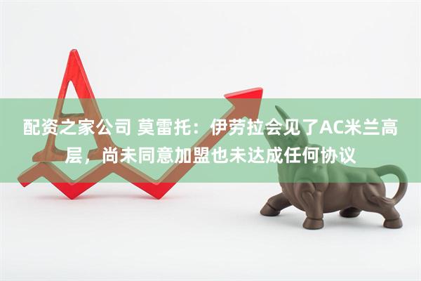 配资之家公司 莫雷托：伊劳拉会见了AC米兰高层，尚未同意加盟也未达成任何协议