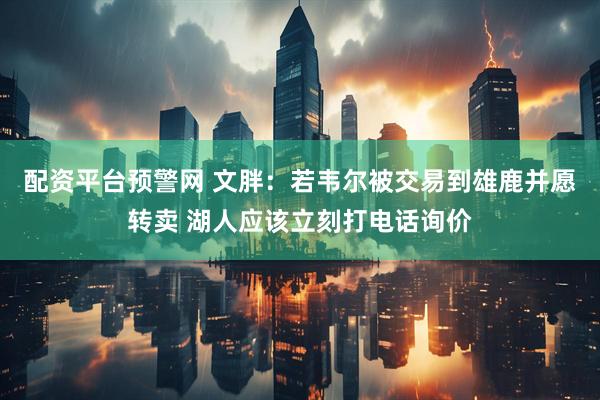 配资平台预警网 文胖：若韦尔被交易到雄鹿并愿转卖 湖人应该立刻打电话询价