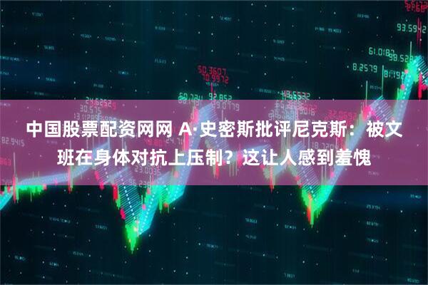 中国股票配资网网 A·史密斯批评尼克斯：被文班在身体对抗上压制？这让人感到羞愧