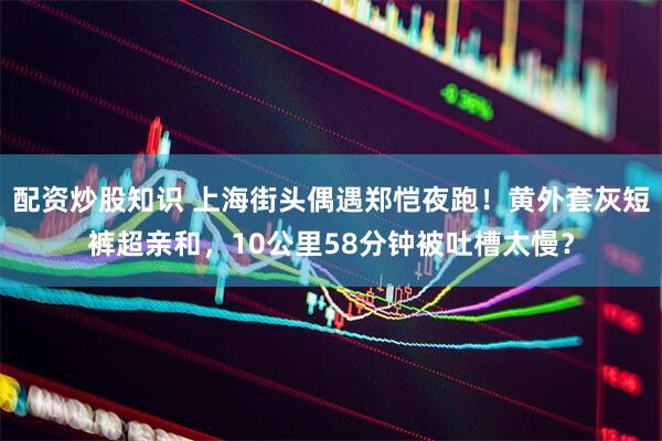 配资炒股知识 上海街头偶遇郑恺夜跑！黄外套灰短裤超亲和，10公里58分钟被吐槽太慢？