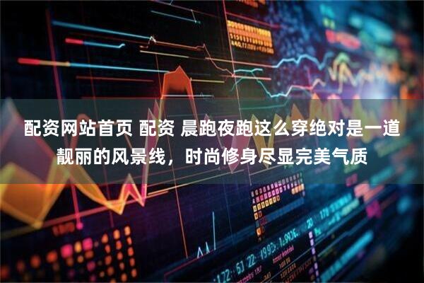 配资网站首页 配资 晨跑夜跑这么穿绝对是一道靓丽的风景线，时尚修身尽显完美气质