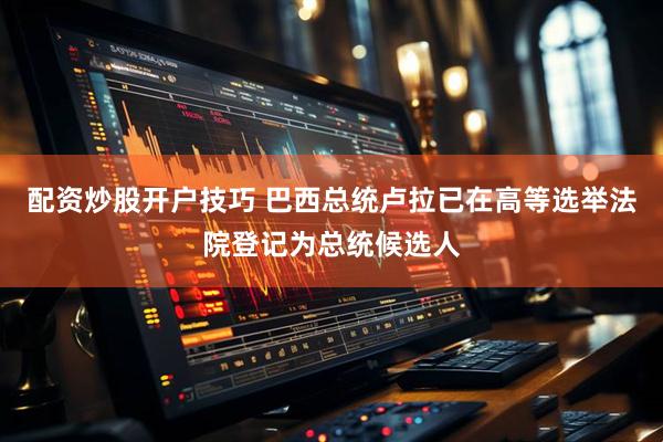 配资炒股开户技巧 巴西总统卢拉已在高等选举法院登记为总统候选人