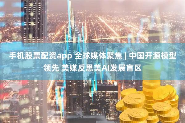 手机股票配资app 全球媒体聚焦 | 中国开源模型领先 美媒反思美AI发展盲区